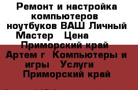 Ремонт и настройка компьютеров, ноутбуков ВАШ Личный Мастер › Цена ­ 500 - Приморский край, Артем г. Компьютеры и игры » Услуги   . Приморский край